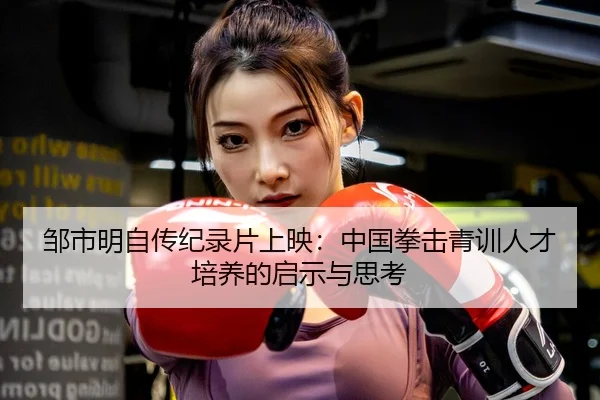 邹市明自传纪录片上映：中国拳击青训人才培养的启示与思考
